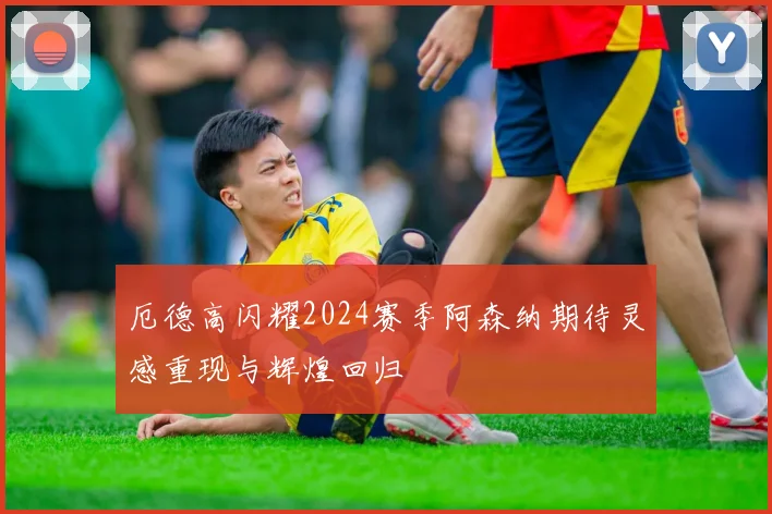 厄德高闪耀2024赛季阿森纳期待灵感重现与辉煌回归