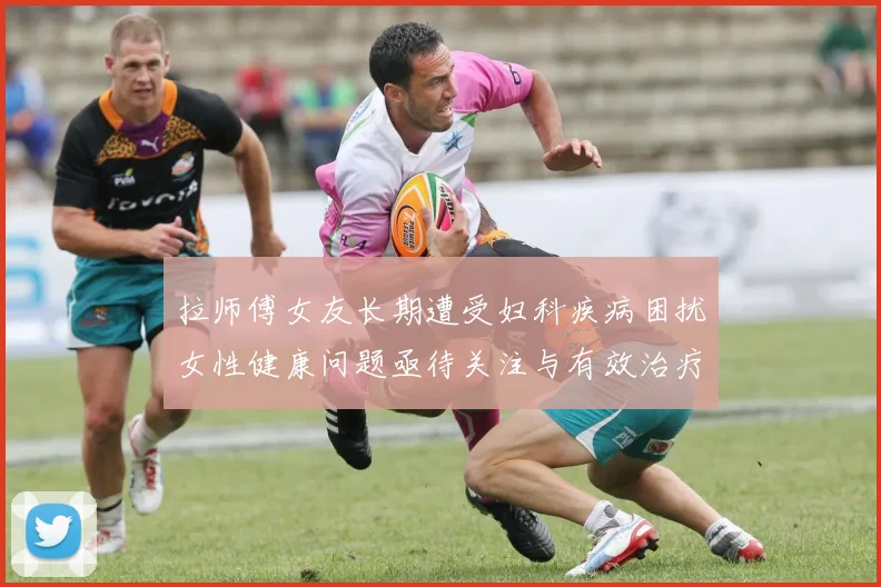 拉师傅女友长期遭受妇科疾病困扰女性健康问题亟待关注与有效治疗方案