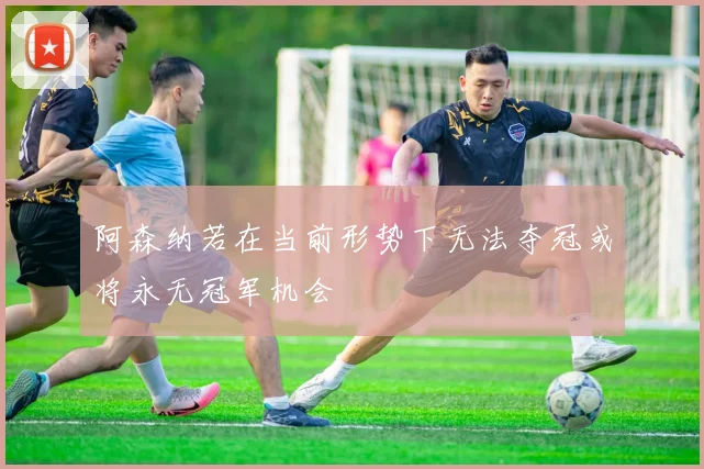 阿森纳若在当前形势下无法夺冠或将永无冠军机会