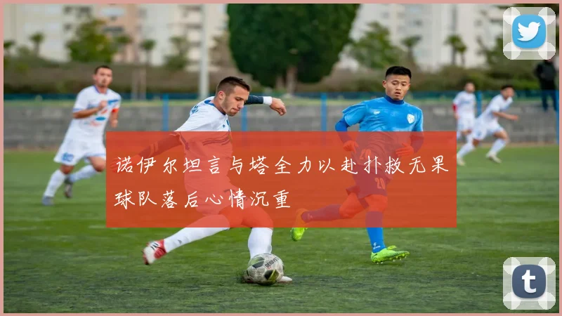 诺伊尔坦言与塔全力以赴扑救无果球队落后心情沉重