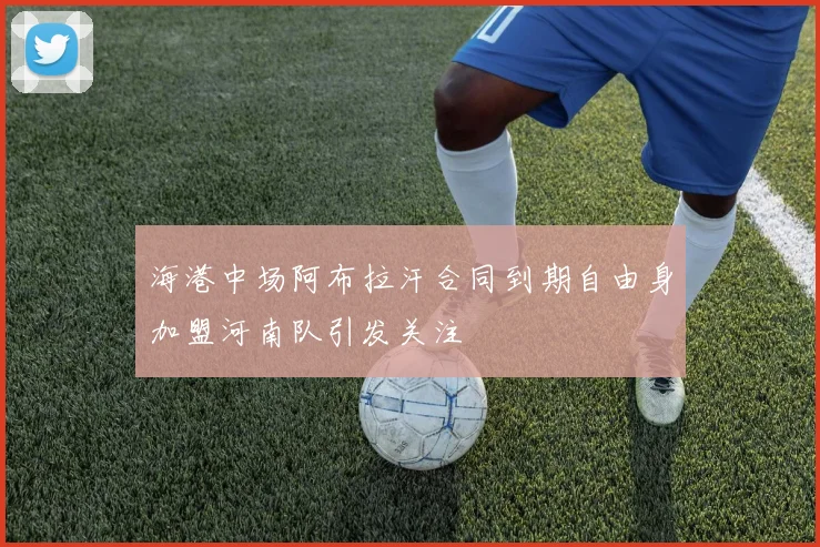 海港中场阿布拉汗合同到期自由身加盟河南队引发关注