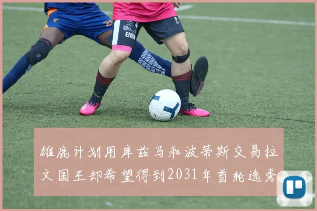 雄鹿计划用库兹马和波蒂斯交易拉文国王却希望得到2031年首轮选秀权