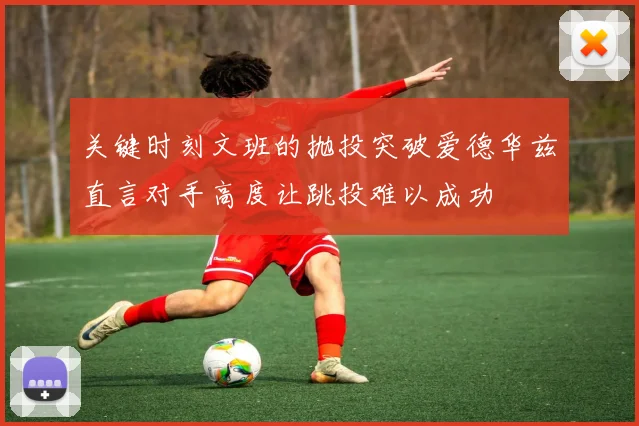 关键时刻文班的抛投突破爱德华兹直言对手高度让跳投难以成功