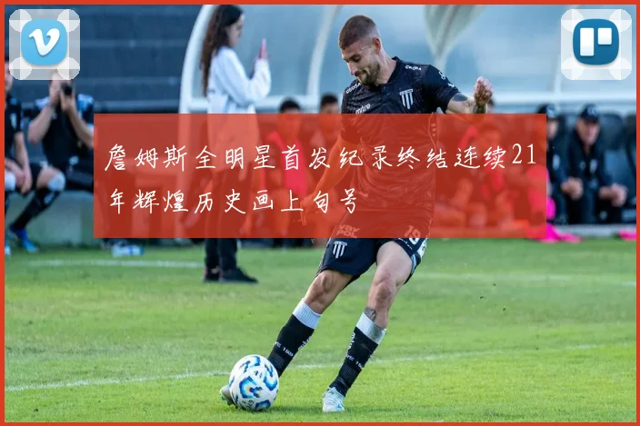 詹姆斯全明星首发纪录终结连续21年辉煌历史画上句号