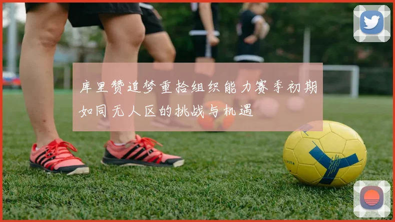 库里赞追梦重拾组织能力赛季初期如同无人区的挑战与机遇