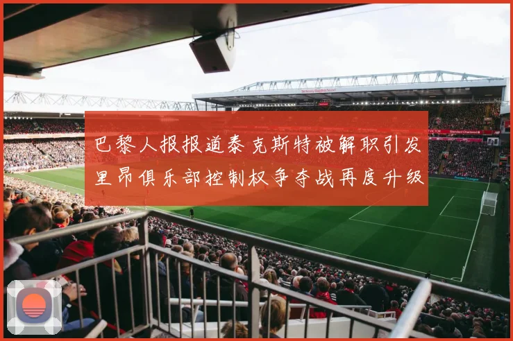 巴黎人报报道泰克斯特被解职引发里昂俱乐部控制权争夺战再度升级