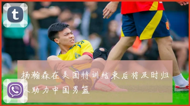 杨瀚森在美国特训结束后将及时归队助力中国男篮