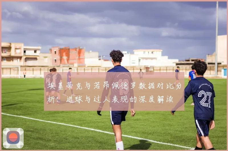 埃基蒂克与若昂佩德罗数据对比分析：进球与过人表现的深度解读