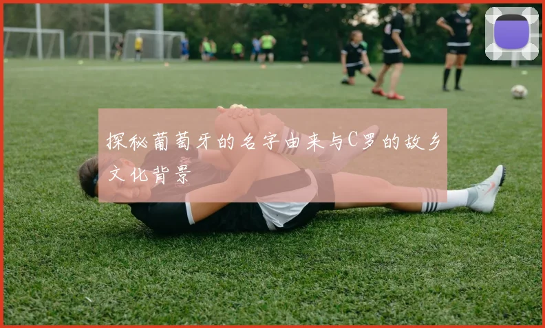 探秘葡萄牙的名字由来与C罗的故乡文化背景