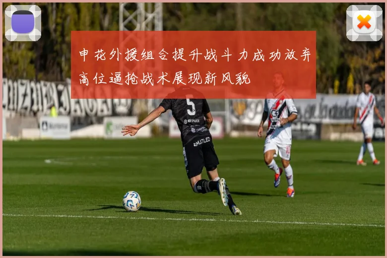 申花外援组合提升战斗力成功放弃高位逼抢战术展现新风貌