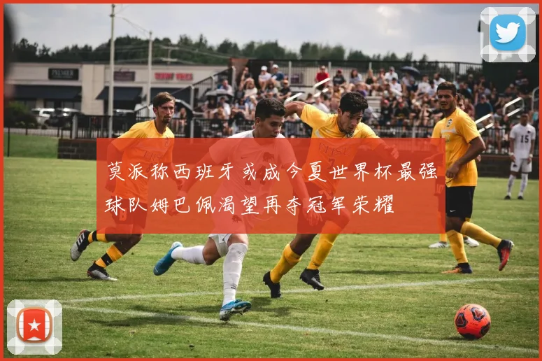 莫派称西班牙或成今夏世界杯最强球队姆巴佩渴望再夺冠军荣耀