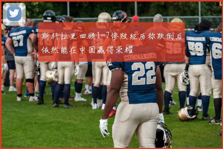 斯科拉里回顾1-7惨败经历称跌倒后依然能在中国赢得荣耀