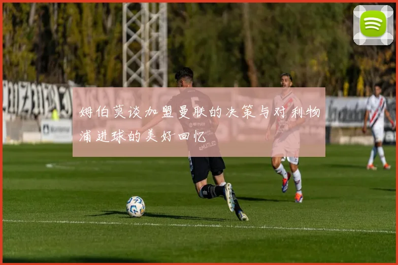 姆伯莫谈加盟曼联的决策与对利物浦进球的美好回忆