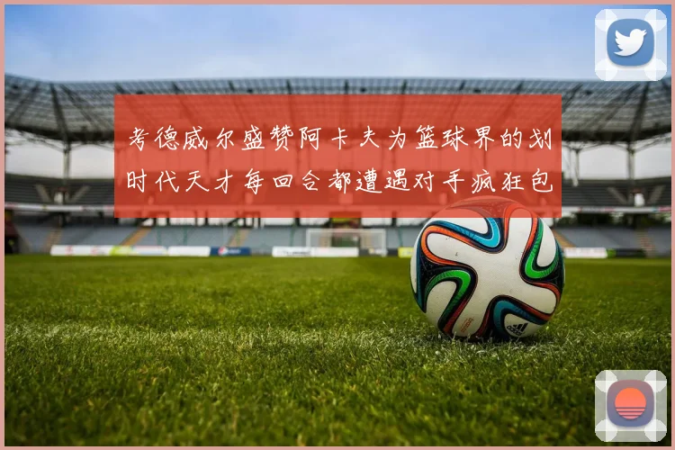考德威尔盛赞阿卡夫为篮球界的划时代天才每回合都遭遇对手疯狂包夹挑战