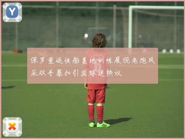 保罗重返快船基地训练展现老炮风采双手暴扣引发球迷热议