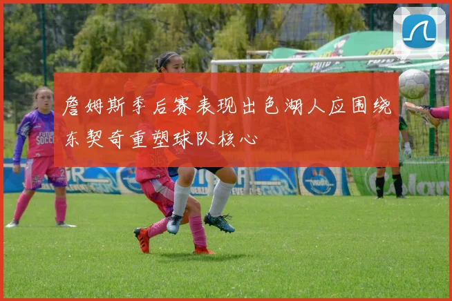詹姆斯季后赛表现出色湖人应围绕东契奇重塑球队核心