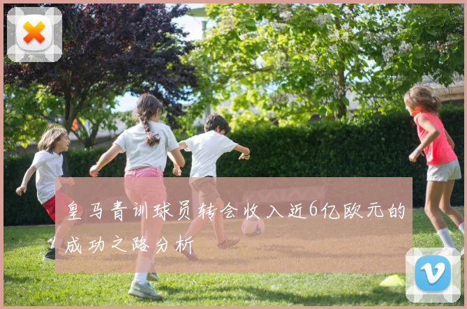 皇马青训球员转会收入近6亿欧元的成功之路分析